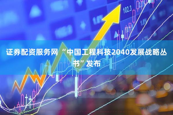 证券配资服务网 “中国工程科技2040发展战略丛书”发布