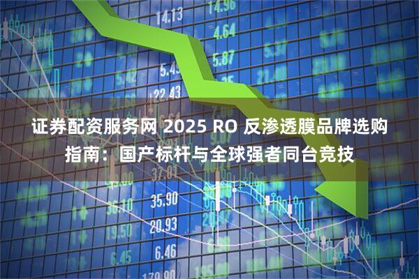 证券配资服务网 2025 RO 反渗透膜品牌选购指南：国产标杆与全球强者同台竞技