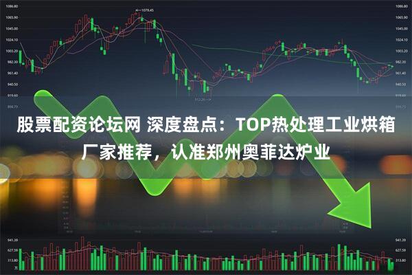 股票配资论坛网 深度盘点：TOP热处理工业烘箱厂家推荐，认准郑州奥菲达炉业