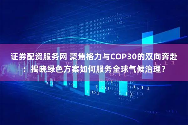 证券配资服务网 聚焦格力与COP30的双向奔赴：揭晓绿色方案如何服务全球气候治理？