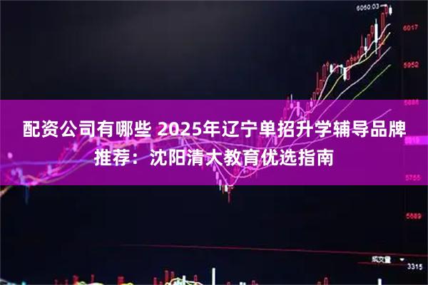 配资公司有哪些 2025年辽宁单招升学辅导品牌推荐：沈阳清大教育优选指南